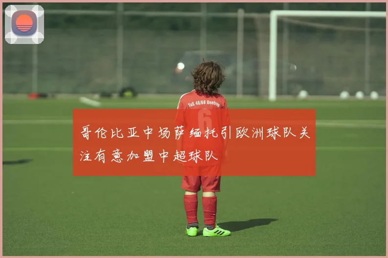 哥伦比亚中场萨缅托引欧洲球队关注有意加盟中超球队