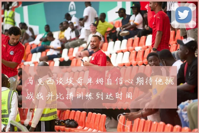 马克西谈埃奇库姆自信心期待他挑战我并比拼训练到达时间