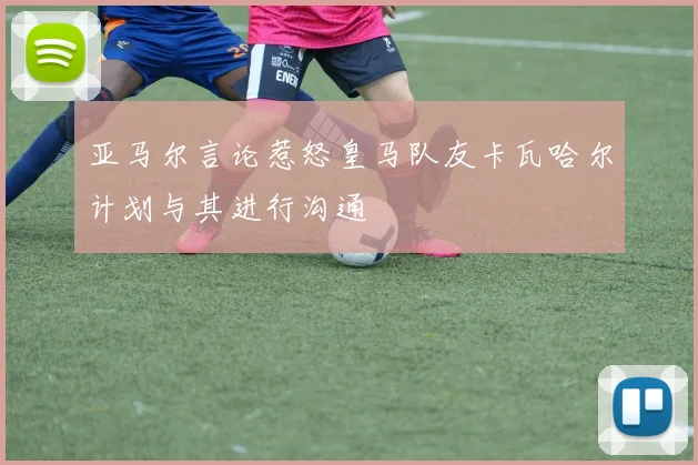 亚马尔言论惹怒皇马队友卡瓦哈尔计划与其进行沟通