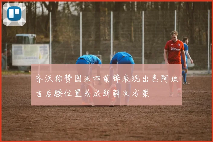 齐沃称赞国米四前锋表现出色阿坎吉后腰位置或成新解决方案