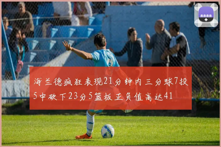 海兰德疯狂表现21分钟内三分球7投5中砍下23分5篮板正负值高达41