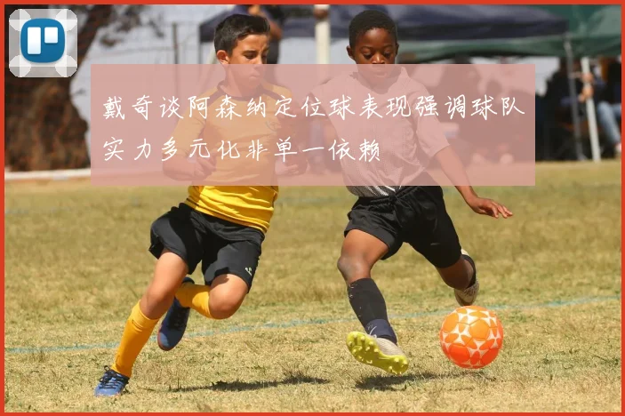 戴奇谈阿森纳定位球表现强调球队实力多元化非单一依赖