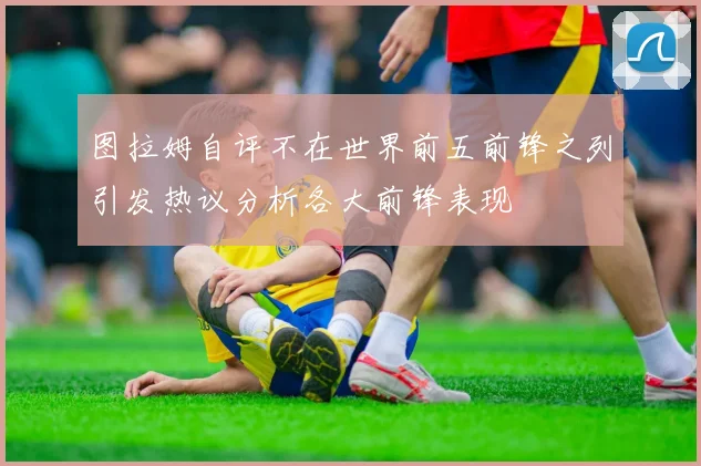 图拉姆自评不在世界前五前锋之列引发热议分析各大前锋表现