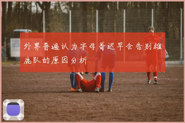 外界普遍认为字母哥迟早会告别雄鹿队的原因分析