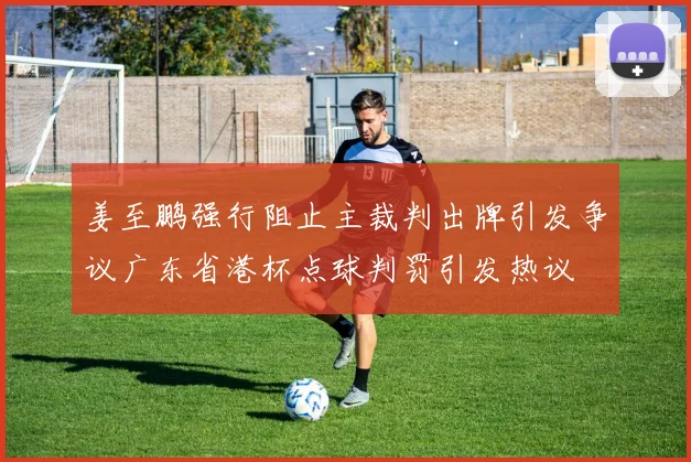 姜至鹏强行阻止主裁判出牌引发争议广东省港杯点球判罚引发热议