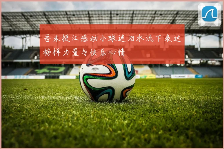 吾米提江感动小球迷泪水流下表达榜样力量与快乐心情