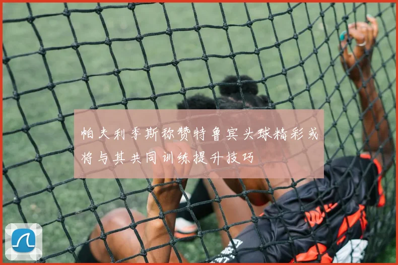 帕夫利季斯称赞特鲁宾头球精彩或将与其共同训练提升技巧