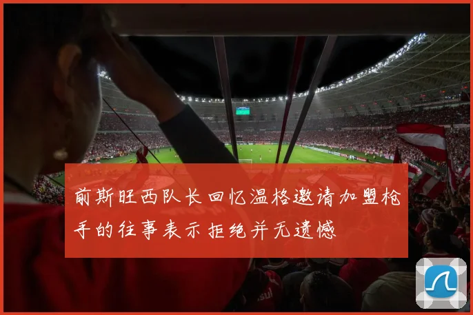 前斯旺西队长回忆温格邀请加盟枪手的往事表示拒绝并无遗憾