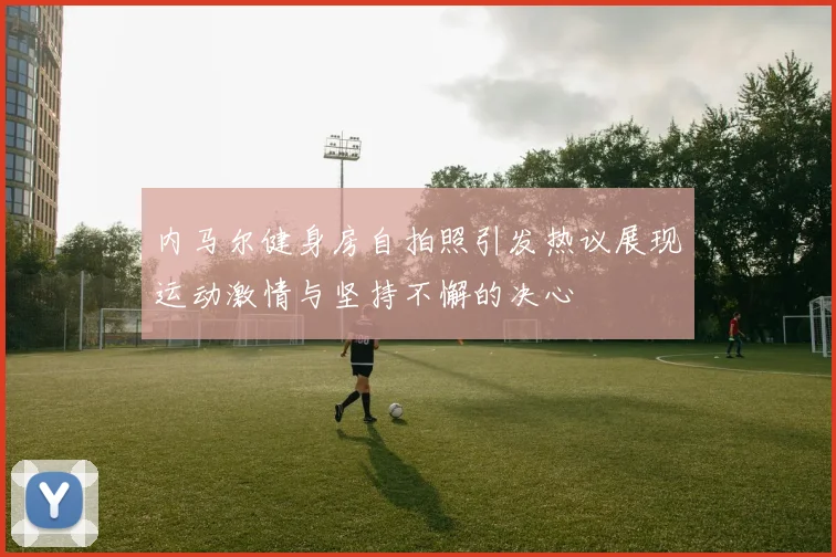 内马尔健身房自拍照引发热议展现运动激情与坚持不懈的决心