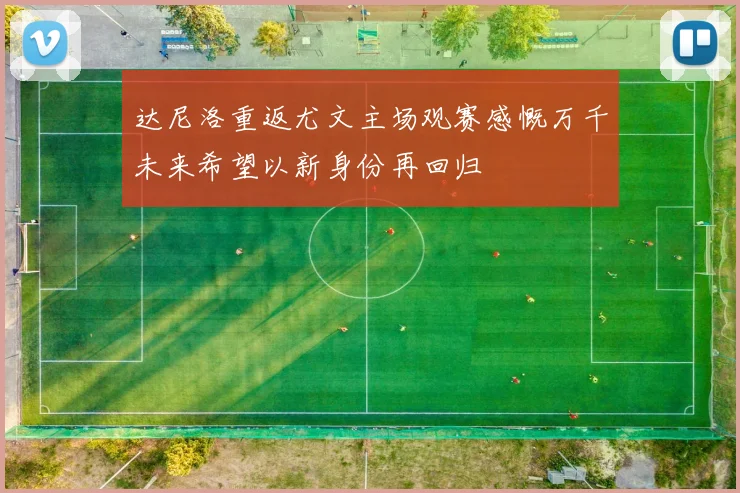 达尼洛重返尤文主场观赛感慨万千未来希望以新身份再回归