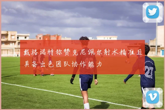 戴格诺特称赞克尼佩尔射术精准且具备出色团队协作能力