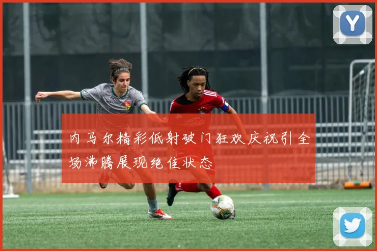 内马尔精彩低射破门狂欢庆祝引全场沸腾展现绝佳状态