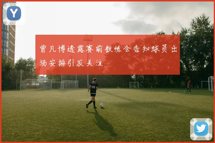曾凡博透露赛前教练会告知球员出场安排引发关注