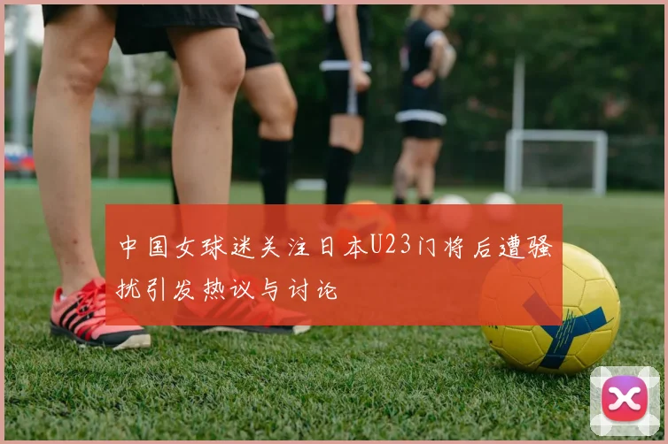 中国女球迷关注日本U23门将后遭骚扰引发热议与讨论