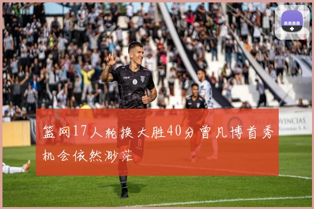 篮网17人轮换大胜40分曾凡博首秀机会依然渺茫