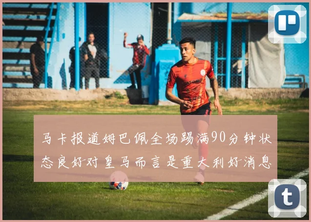 马卡报道姆巴佩全场踢满90分钟状态良好对皇马而言是重大利好消息