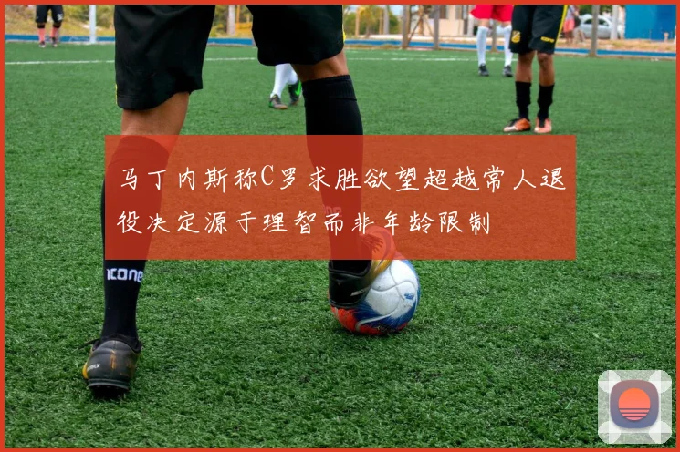 马丁内斯称C罗求胜欲望超越常人退役决定源于理智而非年龄限制