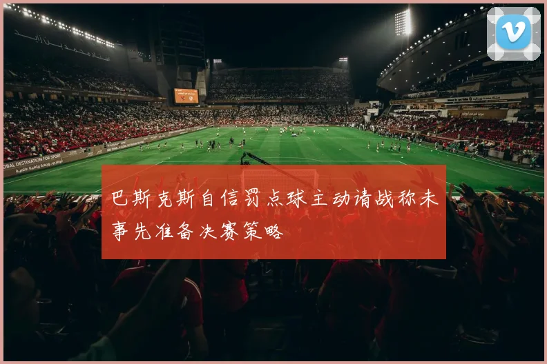 巴斯克斯自信罚点球主动请战称未事先准备决赛策略