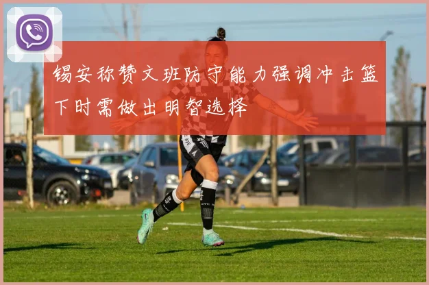 锡安称赞文班防守能力强调冲击篮下时需做出明智选择