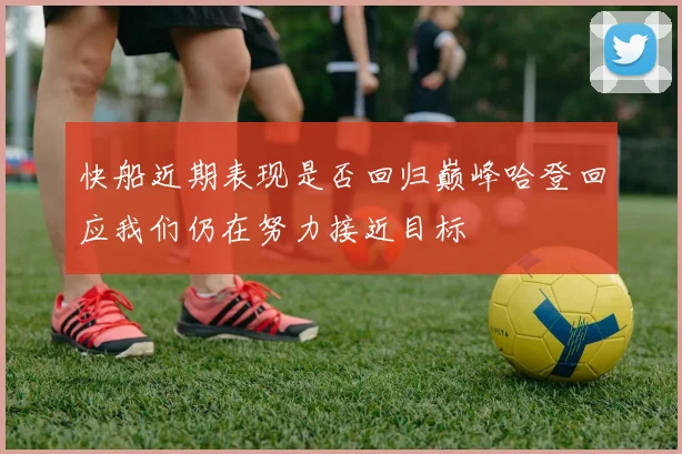 快船近期表现是否回归巅峰哈登回应我们仍在努力接近目标