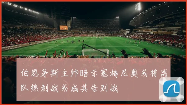 伯恩茅斯主帅暗示塞梅尼奥或将离队热刺战或成其告别战