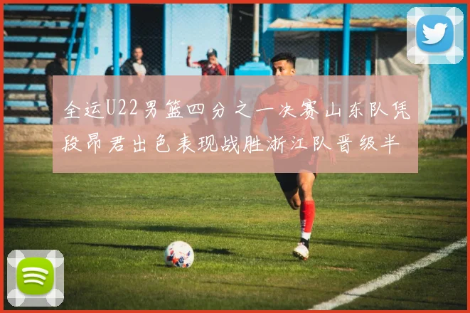 全运U22男篮四分之一决赛山东队凭段昂君出色表现战胜浙江队晋级半决赛