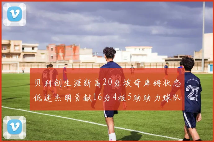 贝利创生涯新高20分埃奇库姆状态低迷杰明贡献16分4板5助助力球队