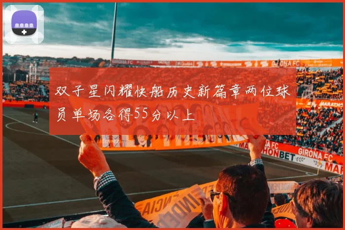 双子星闪耀快船历史新篇章两位球员单场各得55分以上