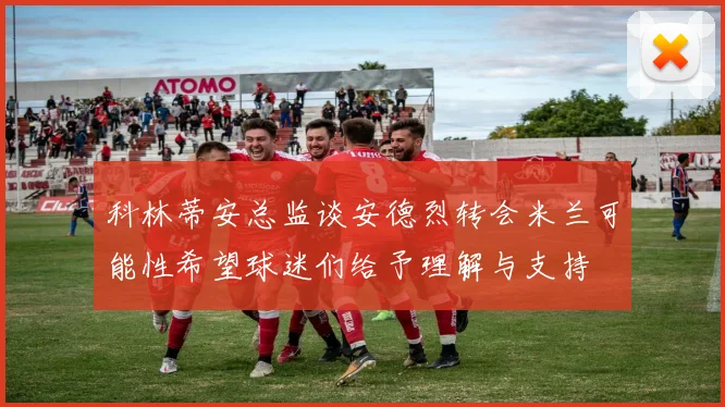 科林蒂安总监谈安德烈转会米兰可能性希望球迷们给予理解与支持
