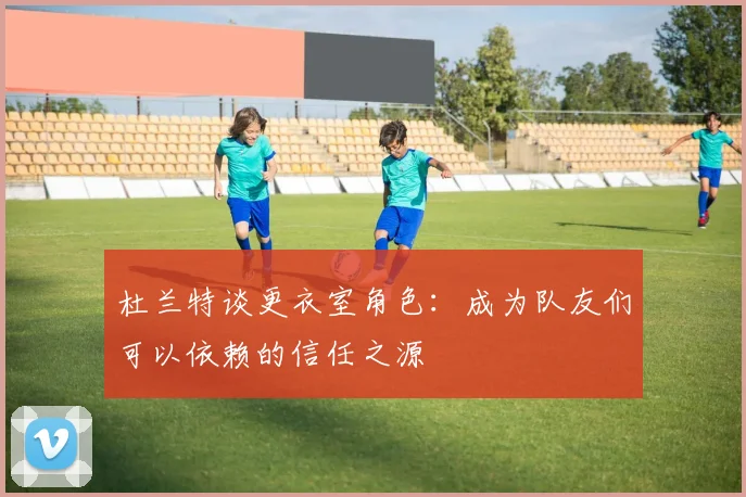 杜兰特谈更衣室角色：成为队友们可以依赖的信任之源