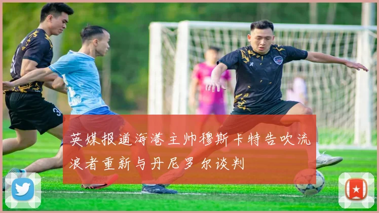 英媒报道海港主帅穆斯卡特告吹流浪者重新与丹尼罗尔谈判